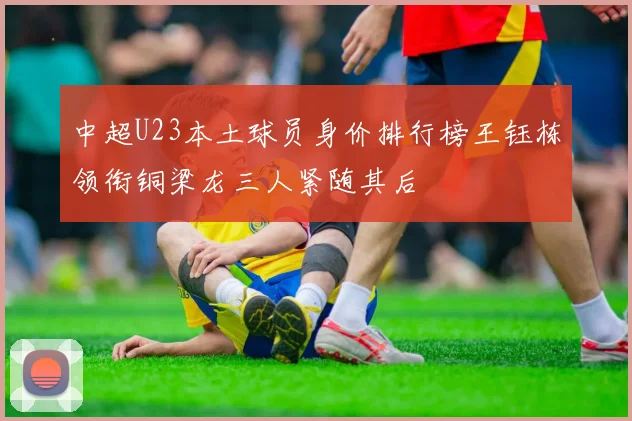 中超U23本土球员身价排行榜王钰栋领衔铜梁龙三人紧随其后