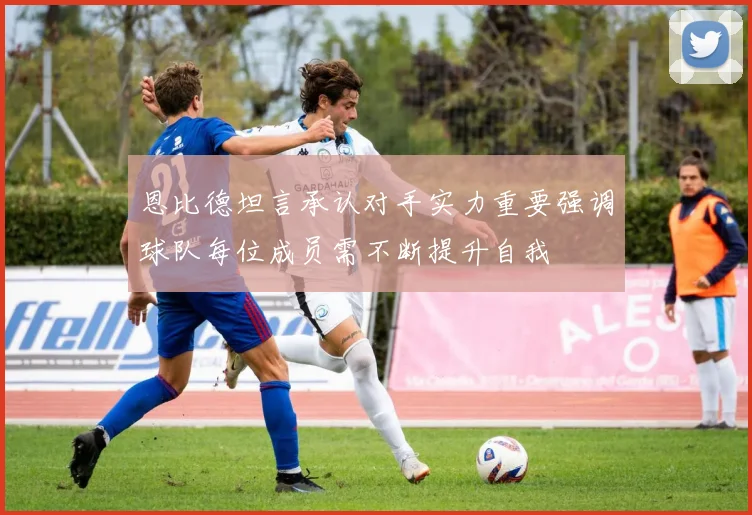 恩比德坦言承认对手实力重要强调球队每位成员需不断提升自我
