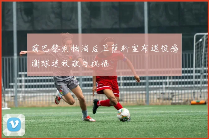 前巴黎利物浦后卫萨科宣布退役感谢球迷致敬与祝福