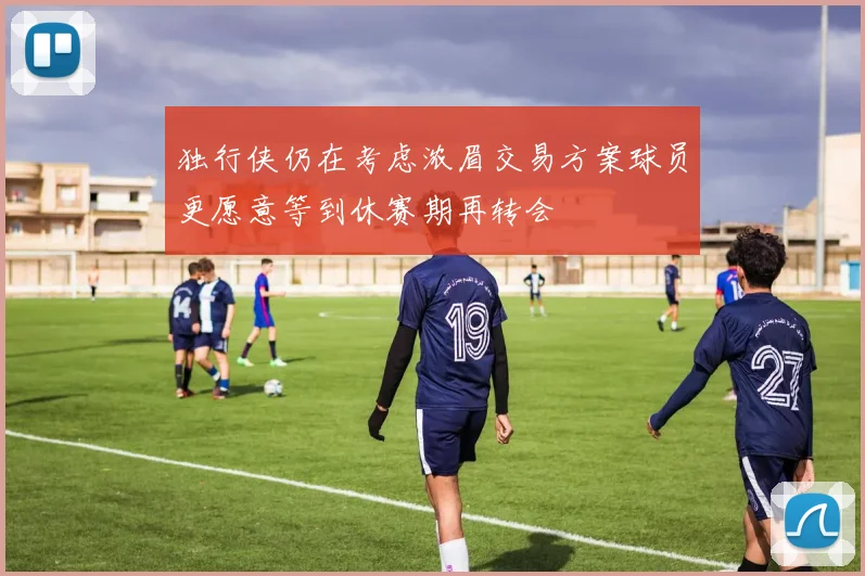 独行侠仍在考虑浓眉交易方案球员更愿意等到休赛期再转会