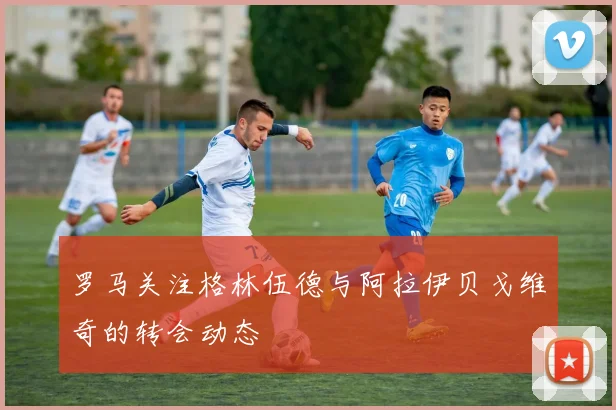 罗马关注格林伍德与阿拉伊贝戈维奇的转会动态