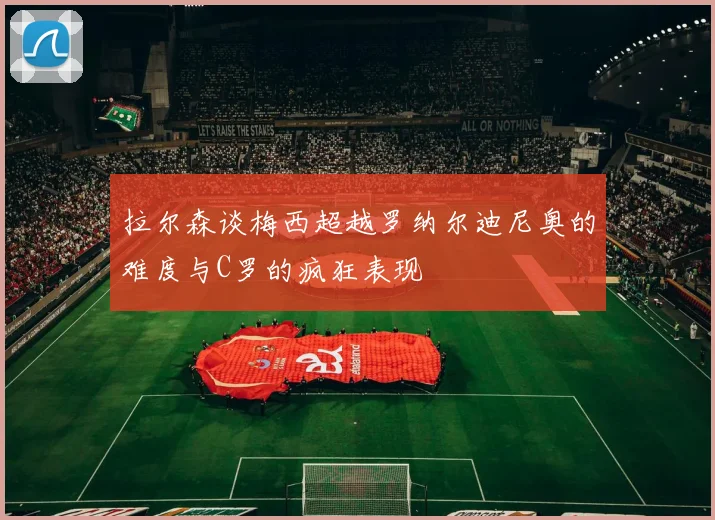 拉尔森谈梅西超越罗纳尔迪尼奥的难度与C罗的疯狂表现