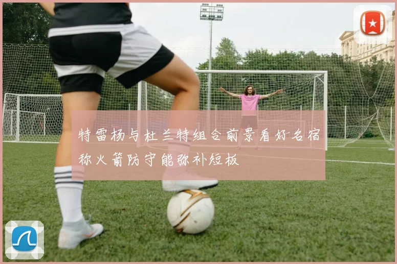特雷杨与杜兰特组合前景看好名宿称火箭防守能弥补短板