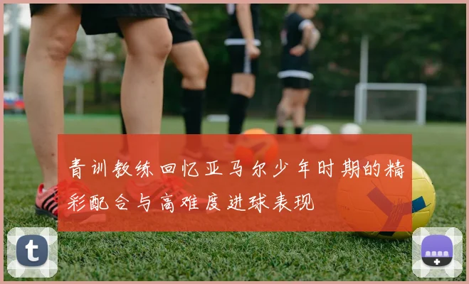 青训教练回忆亚马尔少年时期的精彩配合与高难度进球表现