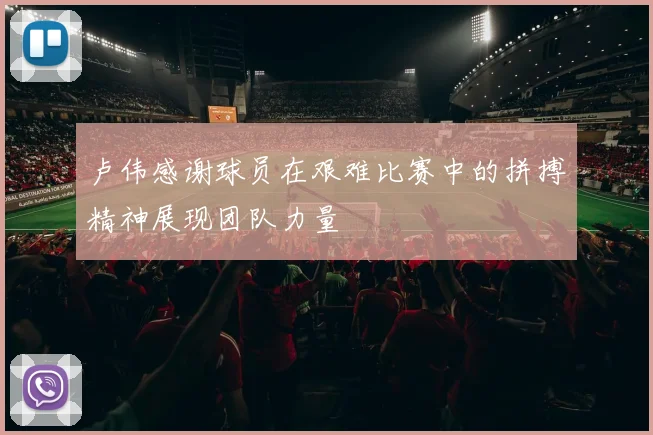 卢伟感谢球员在艰难比赛中的拼搏精神展现团队力量